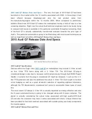 2015 Audi Q7 Release Date And Specs – The very first type of 2015 Audi Q7 had been
launched on the market within the 12 months associated with 2003. In those days it had
been offered because ideadesign and also the real product sales from
the manufacturing begins within the 12 months 2006. When compared to preliminary
bulletins Brand new 2015 Audi Q7 makes the marketplace having a hold off due to a few
screening objective. Right now the actual Audi technical engineers tend to be busily trying
to conquer brief issues is available in this particular automobile throughout screening. Style
of the Audi Q7 is actually substantially transformed evaluate towards the prior type of
Audi’s. This particular automobile is going to be fitted along with most recent techniques as
well as magnificent amenities.2015Audi Q7 Release Date And Specs
2015 Audi Q7 Release Date And Specs
2015 Audi Q7 Release Date And Specs
2015 Audi Q7 Specifications
Devices within the Ough. Utes. 2015 Audi Q7 on marketplace may include 3. 0-liter as well
as four. 0-liter TFSI items along with a 3. 0-liter TDI. The 2015 Audi Q7 plug-in
crossbreed design is also due to, because confirmed previously through Audi BOSS Rupert
Stadler. 2 variants from the plug-in crossbreed Q7 might be released, 1 such as the 3. 0-
liter TFSI generator and also the additional the actual 3. 0-liter TDI. Each ought to function
e-tron badging as well as a good all-electric selection of regarding eighteen kilometers,
although the TDI diesel-electric crossbreed isn’t prone to accomplish these types of coast
line.
The most recent Q7 design 3. 0 liter V6 is actually regarded as energy effective and also
the 6 pace automated tranny is going to be changed along with 8 pace container. The
planet is actually considering the actual rising associated with high quality 2015 Audi
Q7 and also the crossover may have 3 series associated with chairs. Unique interest has
been provided for that total overhaul associated with outside giving your body components
the muscle appear.
2015 Audi Q7 Release Date and Price
 