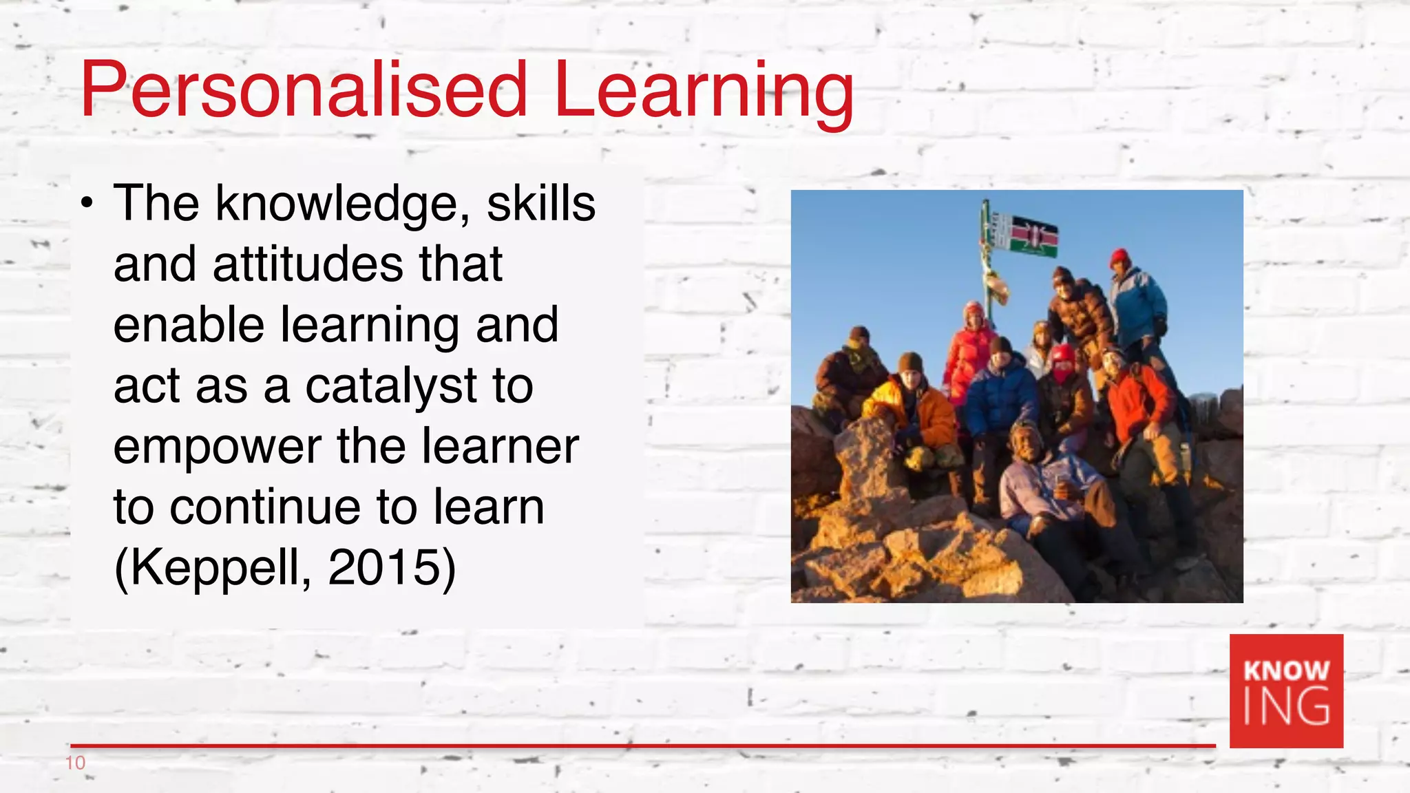 Personalised Learning
• The knowledge, skills
and attitudes that
enable learning and
act as a catalyst to
empower the learner
to continue to learn
(Keppell, 2015)
10
 