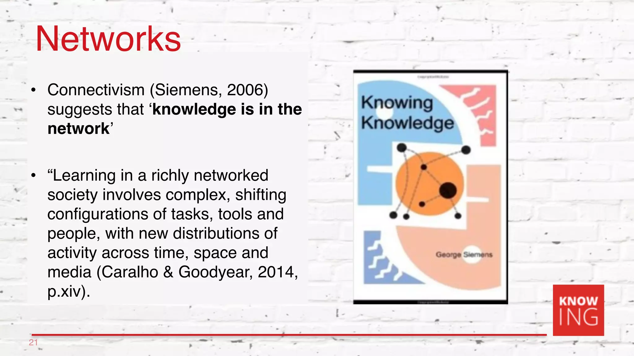 Networks
• Connectivism (Siemens, 2006)
suggests that ‘knowledge is in the
network’
• “Learning in a richly networked
society involves complex, shifting
configurations of tasks, tools and
people, with new distributions of
activity across time, space and
media (Caralho & Goodyear, 2014,
p.xiv).
21
 
