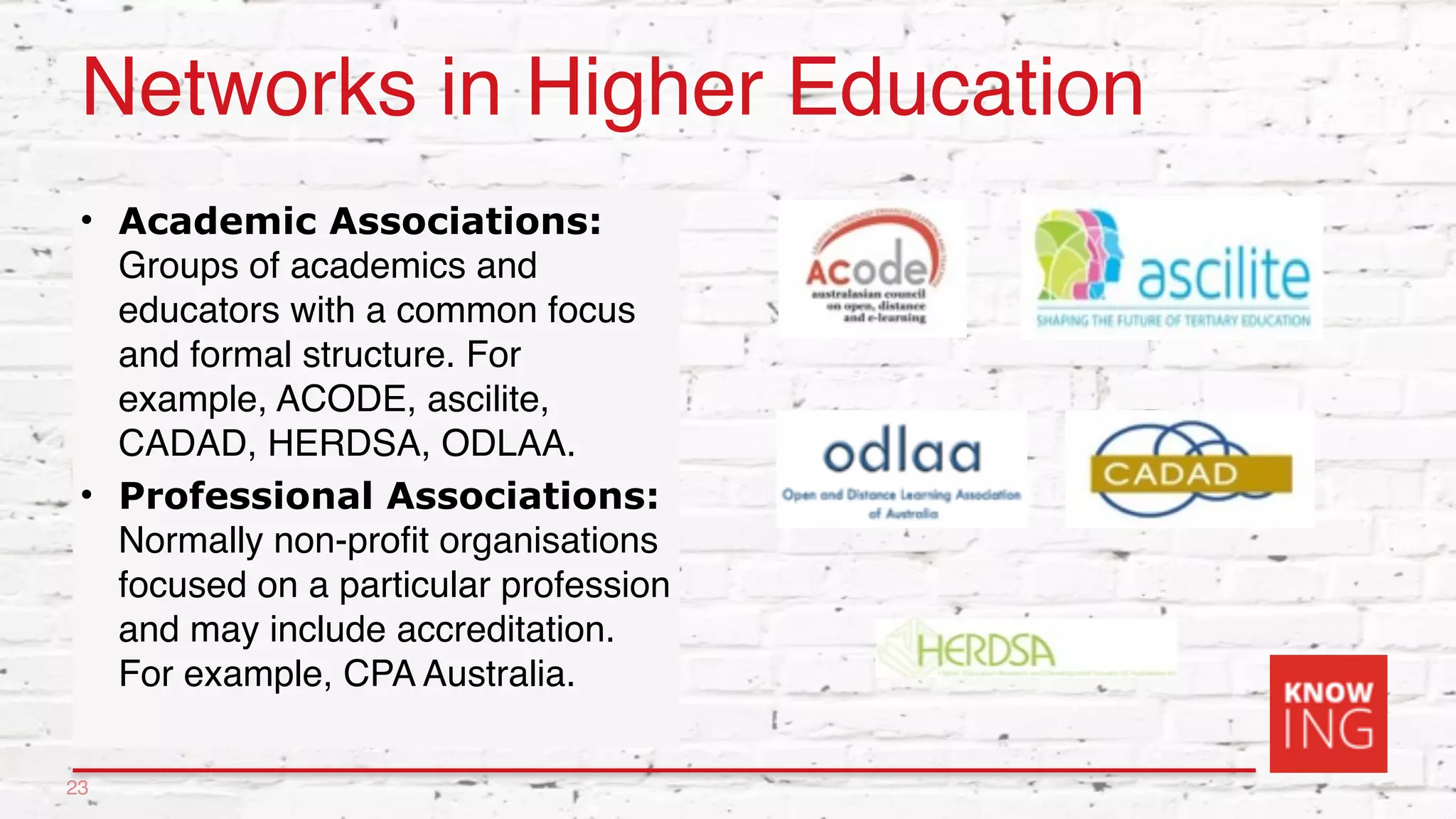 Networks in Higher Education
• Academic Associations:
Groups of academics and
educators with a common focus
and formal structure. For
example, ACODE, ascilite,
CADAD, HERDSA, ODLAA.
• Professional Associations:
Normally non-profit organisations
focused on a particular profession
and may include accreditation.
For example, CPA Australia.
23
 