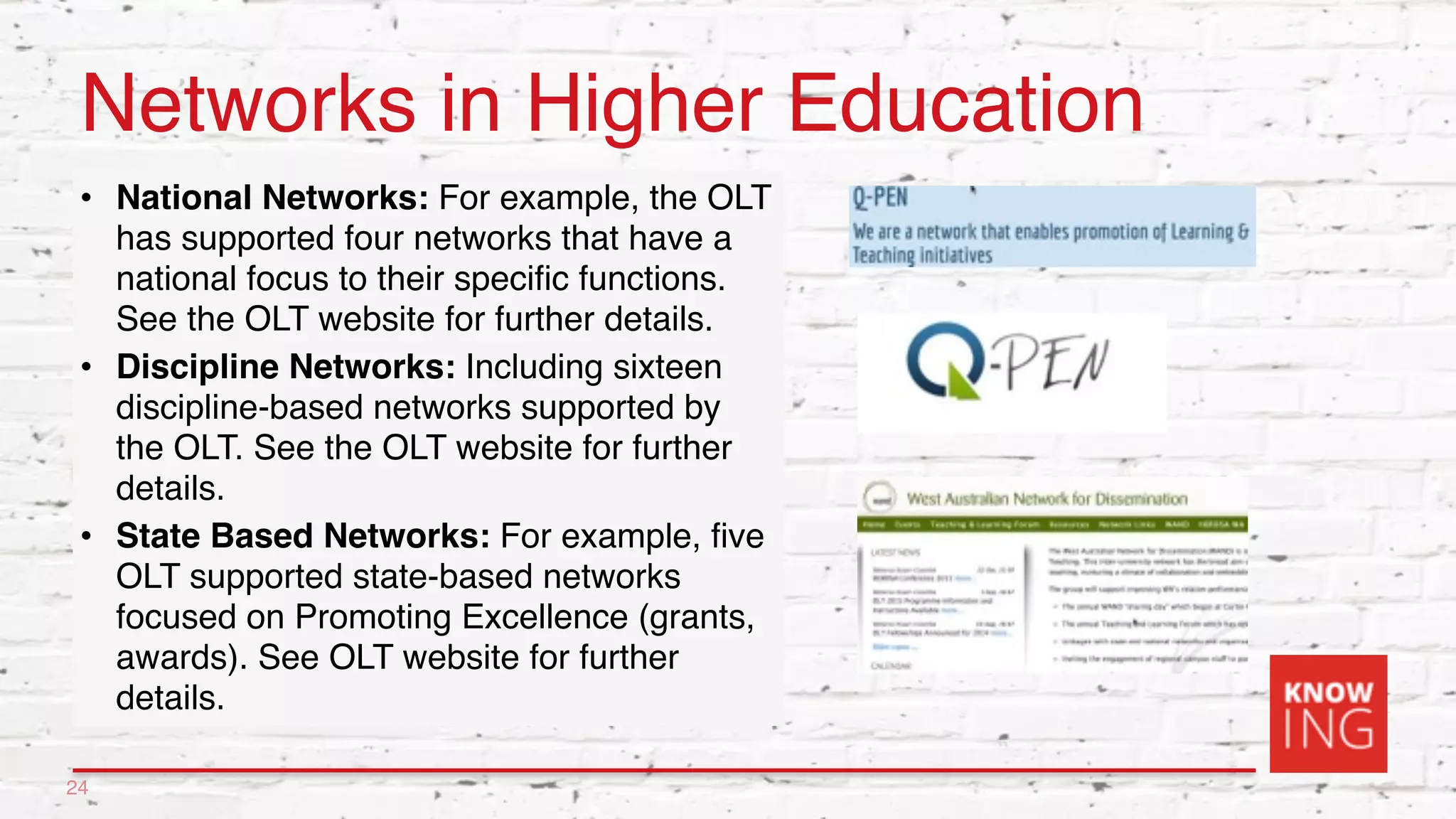 Networks in Higher Education
• National Networks: For example, the OLT
has supported four networks that have a
national focus to their specific functions.
See the OLT website for further details.
• Discipline Networks: Including sixteen
discipline-based networks supported by
the OLT. See the OLT website for further
details.
• State Based Networks: For example, five
OLT supported state-based networks
focused on Promoting Excellence (grants,
awards). See OLT website for further
details.
24
 
