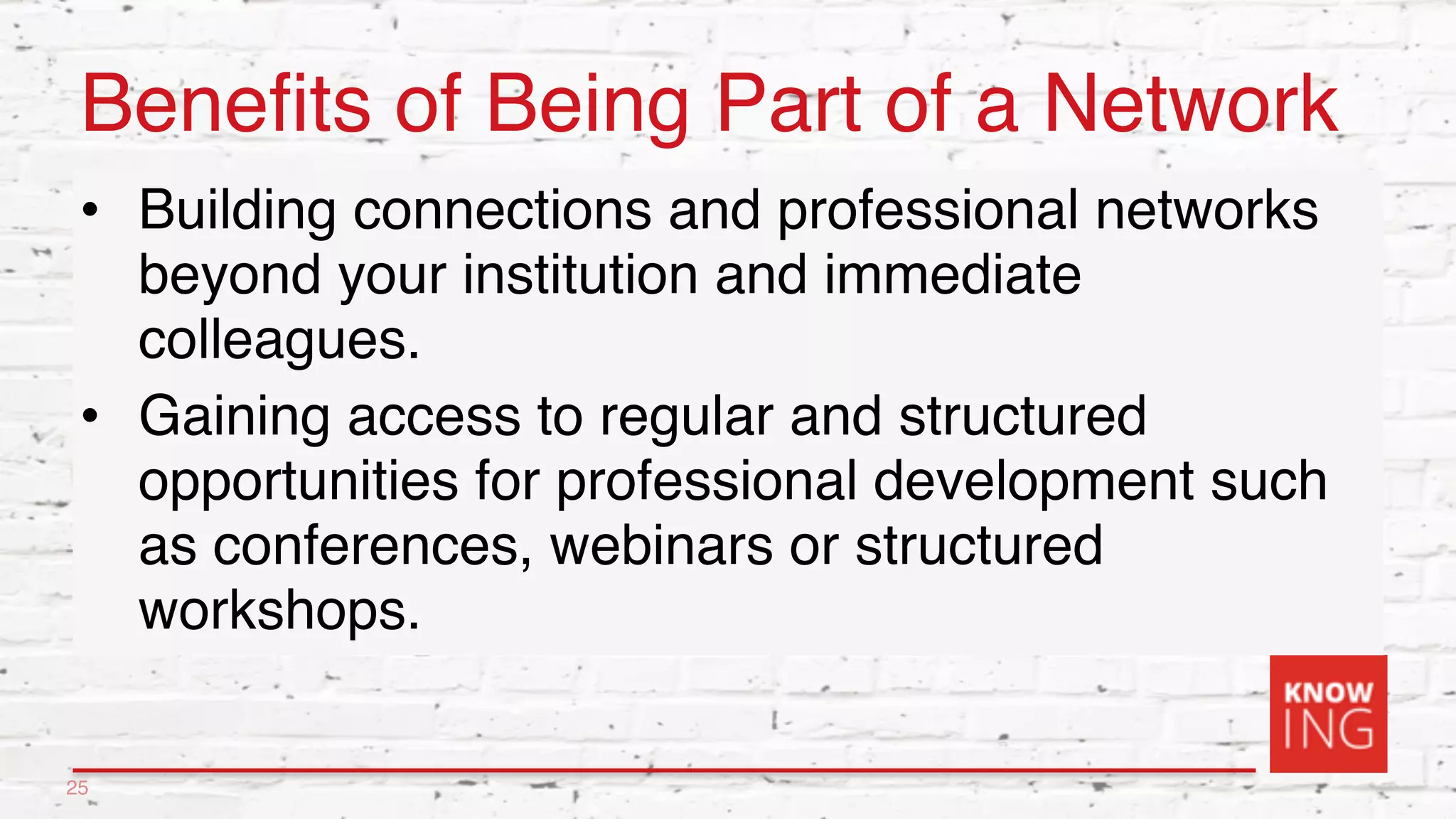 Benefits of Being Part of a Network
• Building connections and professional networks
beyond your institution and immediate
colleagues.
• Gaining access to regular and structured
opportunities for professional development such
as conferences, webinars or structured
workshops.
25
 