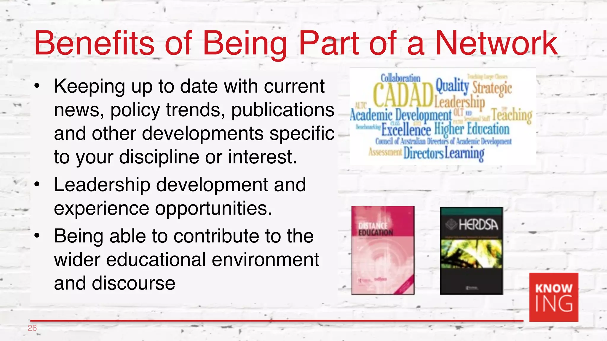 Benefits of Being Part of a Network
• Keeping up to date with current
news, policy trends, publications
and other developments specific
to your discipline or interest.
• Leadership development and
experience opportunities.
• Being able to contribute to the
wider educational environment
and discourse
26
 