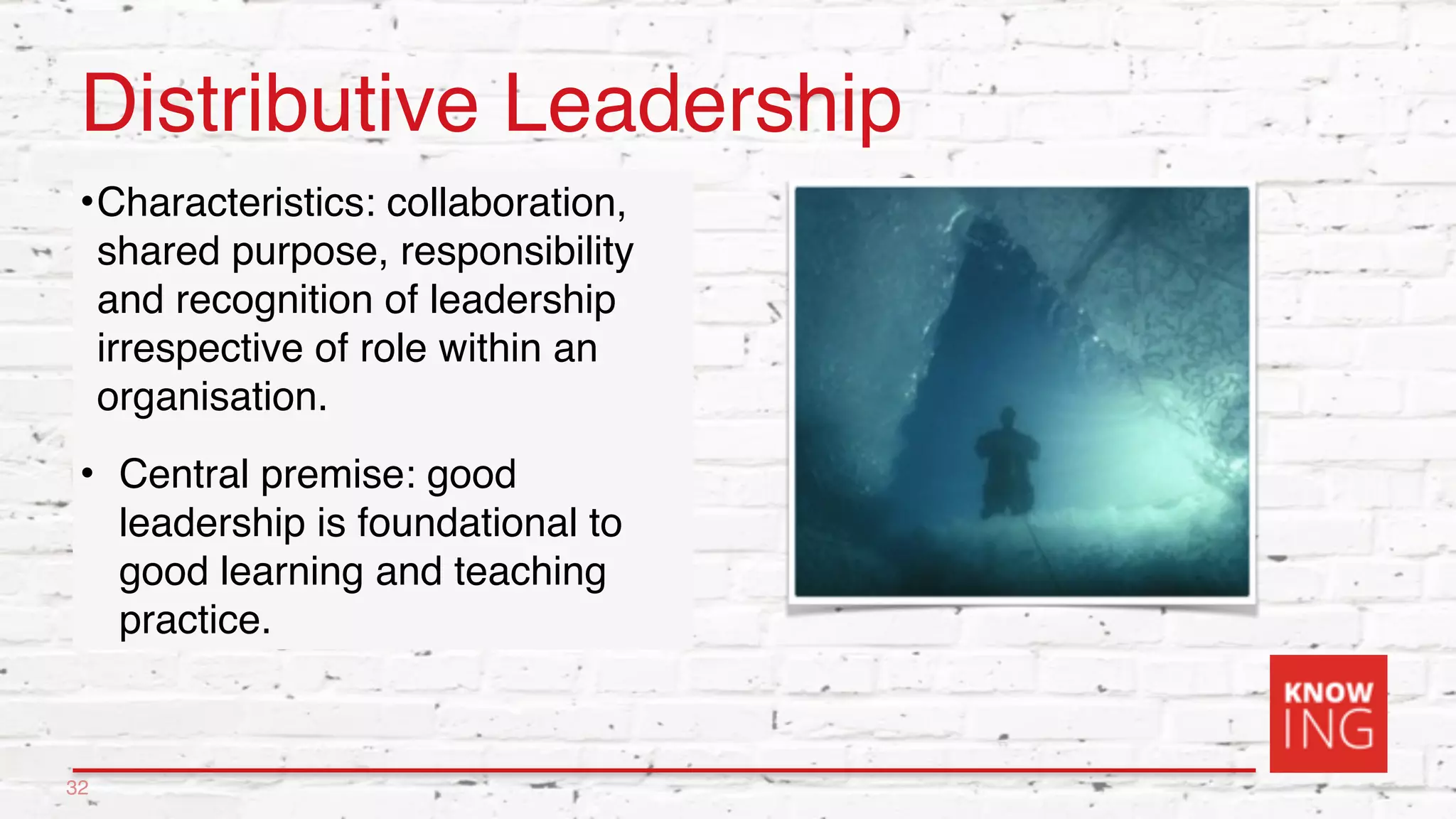 Distributive Leadership
•Characteristics: collaboration,
shared purpose, responsibility
and recognition of leadership
irrespective of role within an
organisation.
• Central premise: good
leadership is foundational to
good learning and teaching
practice.
32
 