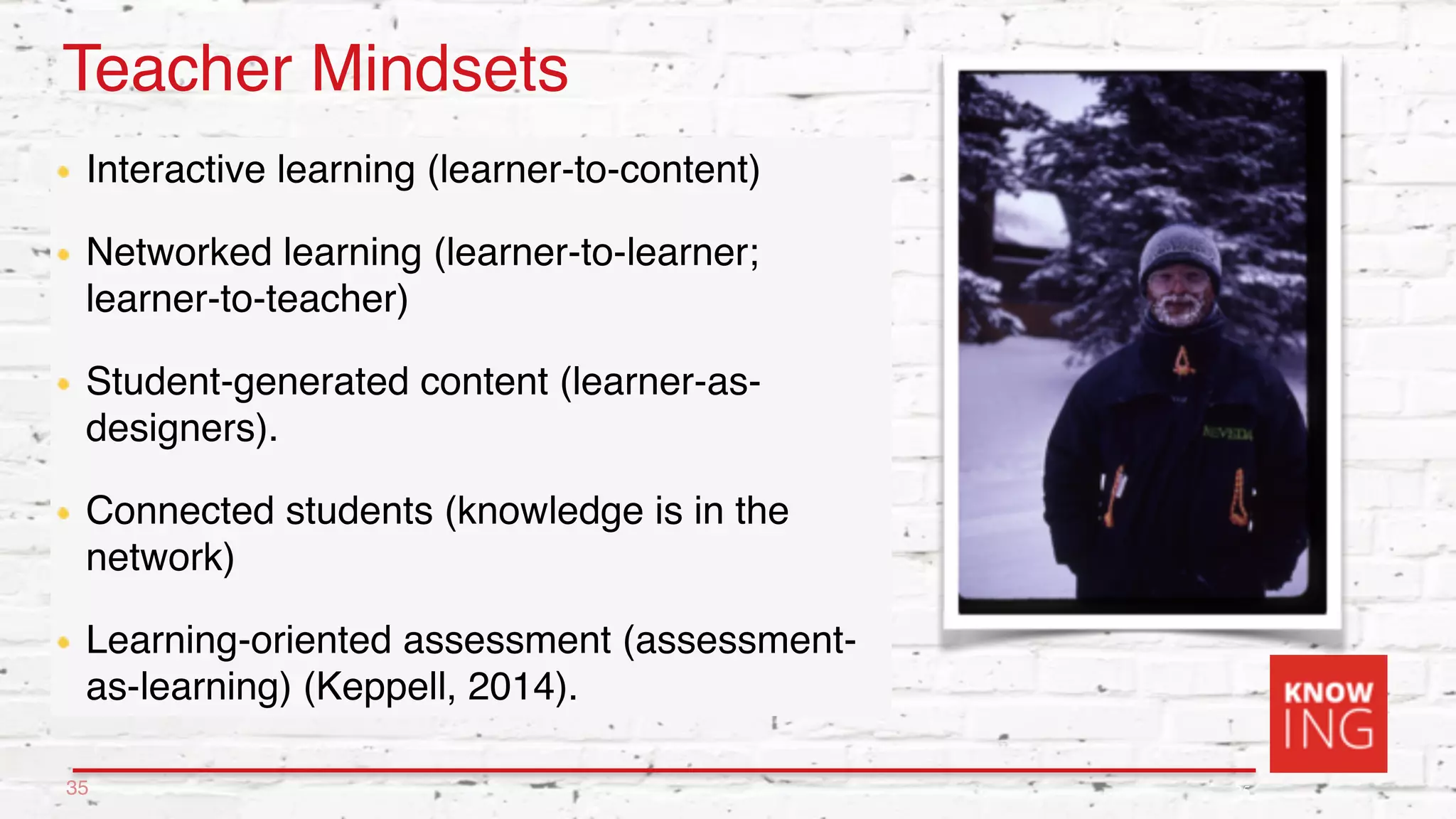 25
Teacher Mindsets
Interactive learning (learner-to-content)
Networked learning (learner-to-learner;
learner-to-teacher)
Student-generated content (learner-as-
designers).
Connected students (knowledge is in the
network)
Learning-oriented assessment (assessment-
as-learning) (Keppell, 2014).
35
 