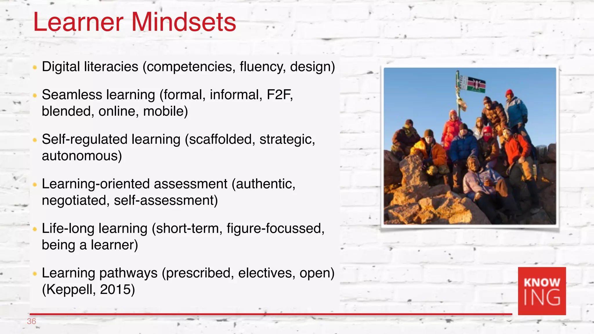 25
Learner Mindsets
Digital literacies (competencies, fluency, design)
Seamless learning (formal, informal, F2F,
blended, online, mobile)
Self-regulated learning (scaffolded, strategic,
autonomous)
Learning-oriented assessment (authentic,
negotiated, self-assessment)
Life-long learning (short-term, figure-focussed,
being a learner)
Learning pathways (prescribed, electives, open)
(Keppell, 2015)
36
 