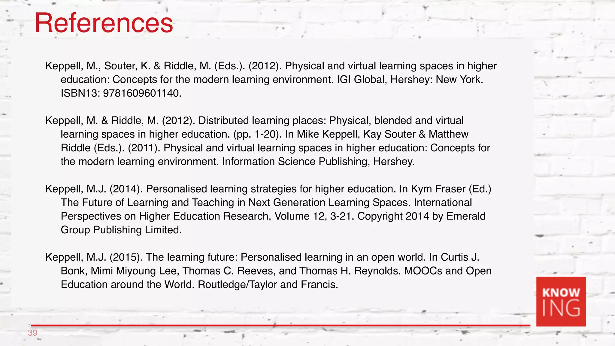 References
Keppell, M., Souter, K. & Riddle, M. (Eds.). (2012). Physical and virtual learning spaces in higher
education: Concepts for the modern learning environment. IGI Global, Hershey: New York.
ISBN13: 9781609601140.
Keppell, M. & Riddle, M. (2012). Distributed learning places: Physical, blended and virtual
learning spaces in higher education. (pp. 1-20). In Mike Keppell, Kay Souter & Matthew
Riddle (Eds.). (2011). Physical and virtual learning spaces in higher education: Concepts for
the modern learning environment. Information Science Publishing, Hershey.
Keppell, M.J. (2014). Personalised learning strategies for higher education. In Kym Fraser (Ed.)
The Future of Learning and Teaching in Next Generation Learning Spaces. International
Perspectives on Higher Education Research, Volume 12, 3-21. Copyright 2014 by Emerald
Group Publishing Limited.
Keppell, M.J. (2015). The learning future: Personalised learning in an open world. In Curtis J.
Bonk, Mimi Miyoung Lee, Thomas C. Reeves, and Thomas H. Reynolds. MOOCs and Open
Education around the World. Routledge/Taylor and Francis.
39
 
