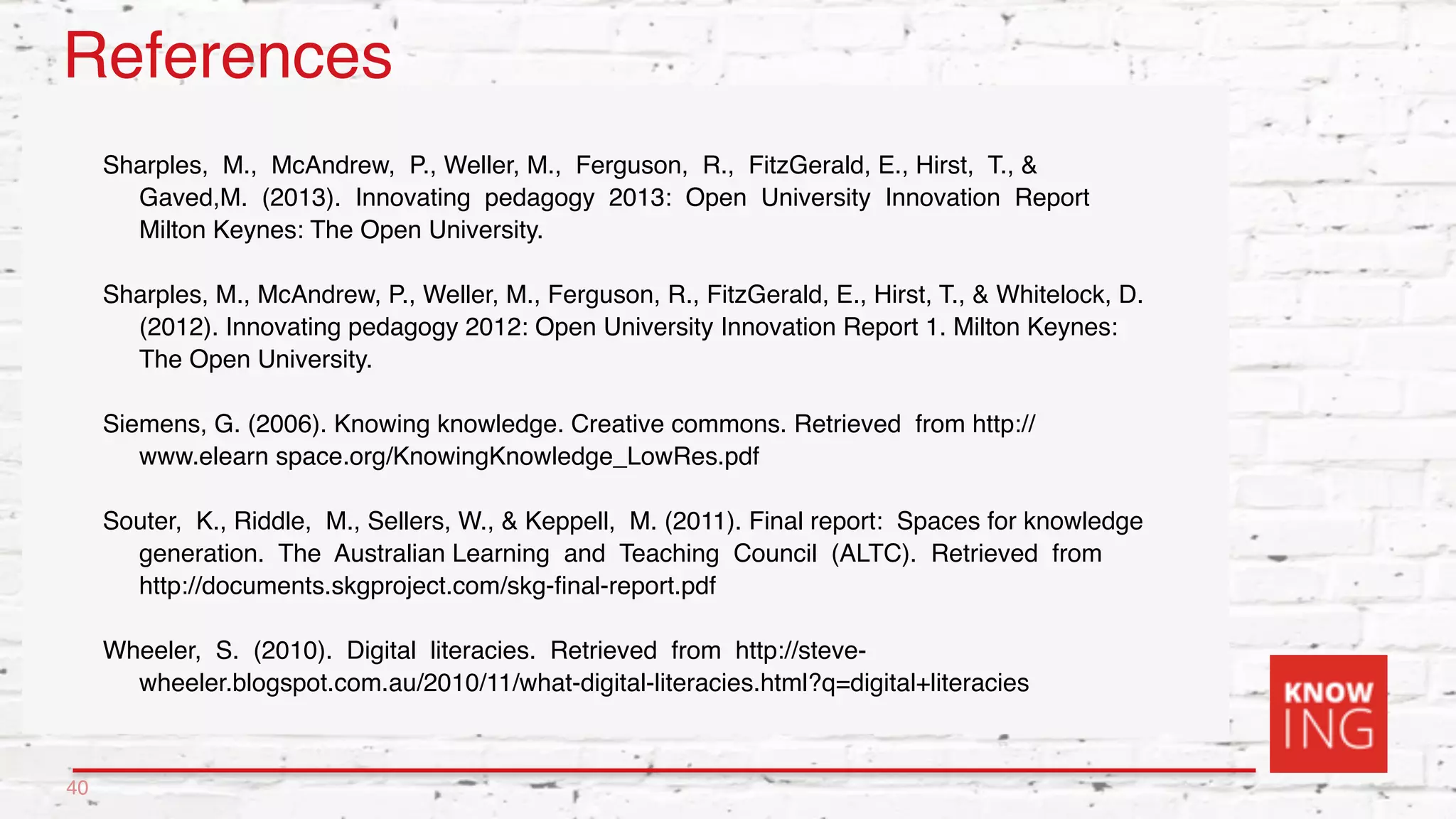 References
Sharples, M., McAndrew, P., Weller, M., Ferguson, R., FitzGerald, E., Hirst, T., &
Gaved,M. (2013). Innovating pedagogy 2013: Open University Innovation Report
Milton Keynes: The Open University.
Sharples, M., McAndrew, P., Weller, M., Ferguson, R., FitzGerald, E., Hirst, T., & Whitelock, D.
(2012). Innovating pedagogy 2012: Open University Innovation Report 1. Milton Keynes:
The Open University.
Siemens, G. (2006). Knowing knowledge. Creative commons. Retrieved from http://
www.elearn space.org/KnowingKnowledge_LowRes.pdf
Souter, K., Riddle, M., Sellers, W., & Keppell, M. (2011). Final report: Spaces for knowledge
generation. The Australian Learning and Teaching Council (ALTC). Retrieved from
http://documents.skgproject.com/skg-ﬁnal-report.pdf
Wheeler, S. (2010). Digital literacies. Retrieved from http://steve-
wheeler.blogspot.com.au/2010/11/what-digital-literacies.html?q=digital+literacies
40
 