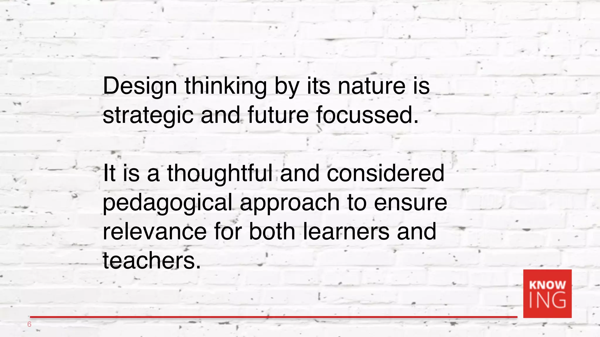 Design thinking by its nature is
strategic and future focussed.
It is a thoughtful and considered
pedagogical approach to ensure
relevance for both learners and
teachers.
6
 