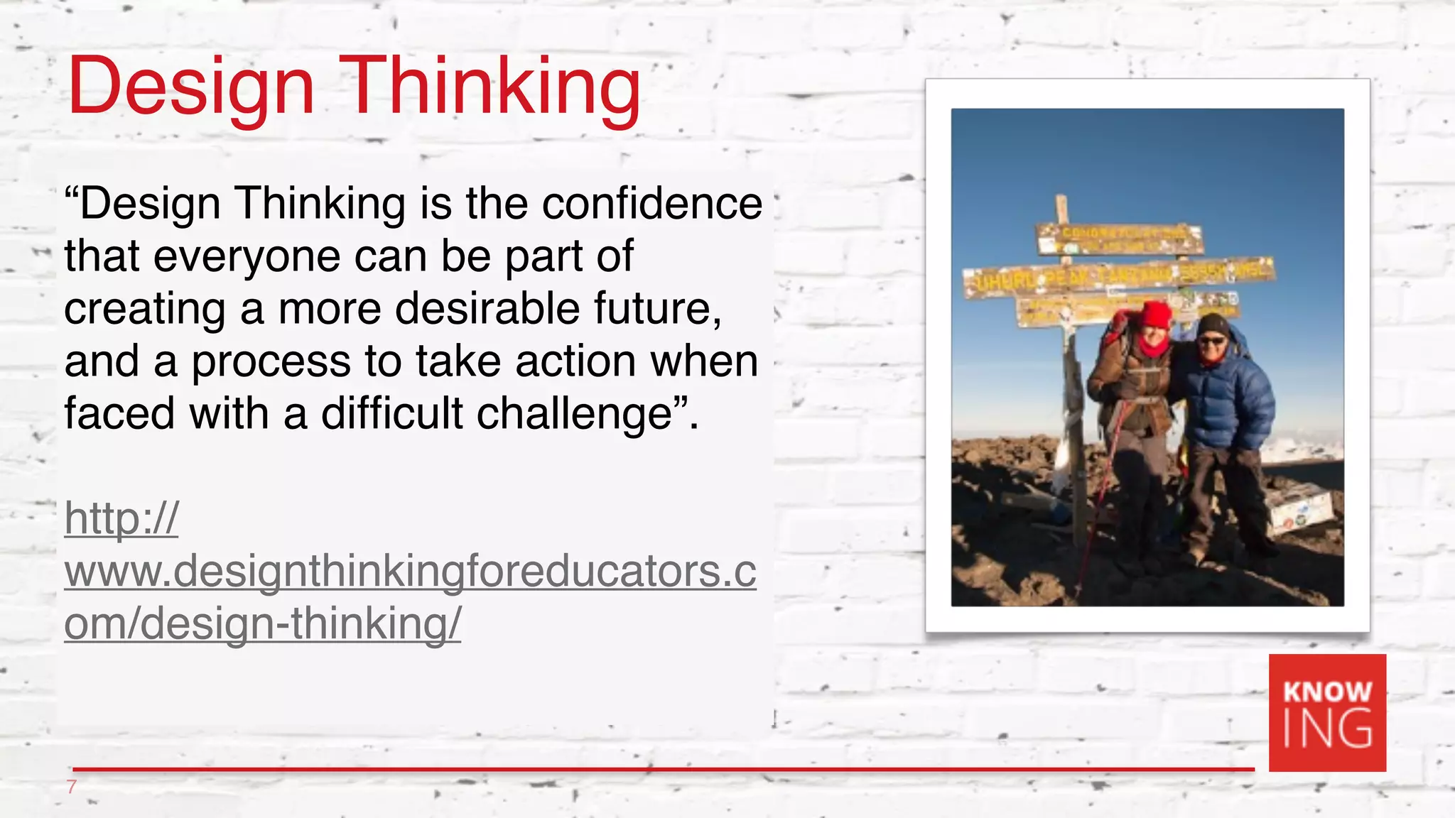 Design Thinking
“Design Thinking is the conﬁdence
that everyone can be part of
creating a more desirable future,
and a process to take action when
faced with a difﬁcult challenge”.
http://
www.designthinkingforeducators.c
om/design-thinking/
7
 