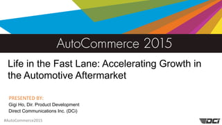 #AutoCommerce2015
PRESENTED BY:
Life in the Fast Lane: Accelerating Growth in
the Automotive Aftermarket
Gigi Ho, Dir. Product Development
Direct Communications Inc. (DCi)
 