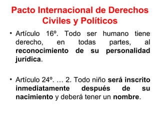 Pacto Internacional de Derechos
Civiles y Políticos
• Artículo 16º. Todo ser humano tiene
derecho, en todas partes, al
reconocimiento de su personalidad
jurídica.
• Artículo 24º. … 2. Todo niño será inscrito
inmediatamente después de su
nacimiento y deberá tener un nombre.
 