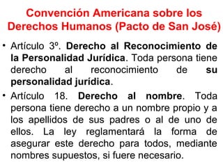 Convención Americana sobre los
Derechos Humanos (Pacto de San José)
• Artículo 3º. Derecho al Reconocimiento de
la Personalidad Jurídica. Toda persona tiene
derecho al reconocimiento de su
personalidad jurídica.
• Artículo 18. Derecho al nombre. Toda
persona tiene derecho a un nombre propio y a
los apellidos de sus padres o al de uno de
ellos. La ley reglamentará la forma de
asegurar este derecho para todos, mediante
nombres supuestos, si fuere necesario.
 