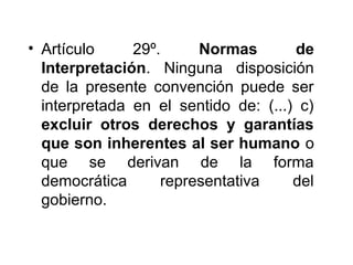 • Artículo 29º. Normas de
Interpretación. Ninguna disposición
de la presente convención puede ser
interpretada en el sentido de: (...) c)
excluir otros derechos y garantías
que son inherentes al ser humano o
que se derivan de la forma
democrática representativa del
gobierno.
 