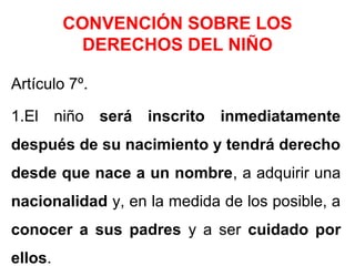 CONVENCIÓN SOBRE LOS
DERECHOS DEL NIÑO
Artículo 7º.
1.El niño será inscrito inmediatamente
después de su nacimiento y tendrá derecho
desde que nace a un nombre, a adquirir una
nacionalidad y, en la medida de los posible, a
conocer a sus padres y a ser cuidado por
ellos.
 