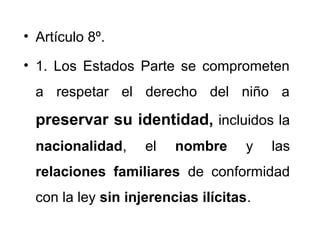 • Artículo 8º.
• 1. Los Estados Parte se comprometen
a respetar el derecho del niño a
preservar su identidad, incluidos la
nacionalidad, el nombre y las
relaciones familiares de conformidad
con la ley sin injerencias ilícitas.
 
