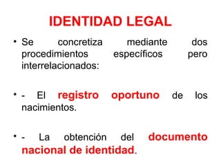 IDENTIDAD LEGAL
• Se concretiza mediante dos
procedimientos específicos pero
interrelacionados:
• - El registro oportuno de los
nacimientos.
• - La obtención del documento
nacional de identidad.
 