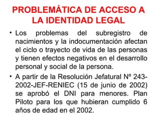 PROBLEMÁTICA DE ACCESO A
LA IDENTIDAD LEGAL
• Los problemas del subregistro de
nacimientos y la indocumentación afectan
el ciclo o trayecto de vida de las personas
y tienen efectos negativos en el desarrollo
personal y social de la persona.
• A partir de la Resolución Jefatural Nº 243-
2002-JEF-RENIEC (15 de junio de 2002)
se aprobó el DNI para menores. Plan
Piloto para los que hubieran cumplido 6
años de edad en el 2002.
 