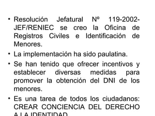 • Resolución Jefatural Nº 119-2002-
JEF/RENIEC se creo la Oficina de
Registros Civiles e Identificación de
Menores.
• La implementación ha sido paulatina.
• Se han tenido que ofrecer incentivos y
establecer diversas medidas para
promover la obtención del DNI de los
menores.
• Es una tarea de todos los ciudadanos:
CREAR CONCIENCIA DEL DERECHO
 
