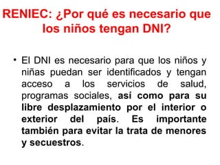 RENIEC: ¿Por qué es necesario que
los niños tengan DNI?
• El DNI es necesario para que los niños y
niñas puedan ser identificados y tengan
acceso a los servicios de salud,
programas sociales, así como para su
libre desplazamiento por el interior o
exterior del país. Es importante
también para evitar la trata de menores
y secuestros.
 