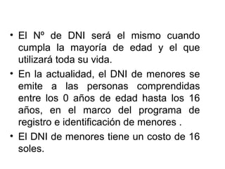 • El Nº de DNI será el mismo cuando
cumpla la mayoría de edad y el que
utilizará toda su vida.
• En la actualidad, el DNI de menores se
emite a las personas comprendidas
entre los 0 años de edad hasta los 16
años, en el marco del programa de
registro e identificación de menores .
• El DNI de menores tiene un costo de 16
soles.
 