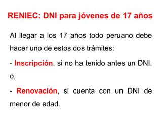 RENIEC: DNI para jóvenes de 17 años
Al llegar a los 17 años todo peruano debe
hacer uno de estos dos trámites:
- Inscripción, si no ha tenido antes un DNI,
o,
- Renovación, si cuenta con un DNI de
menor de edad.
 