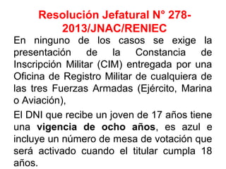 Resolución Jefatural N° 278-
2013/JNAC/RENIEC
En ninguno de los casos se exige la
presentación de la Constancia de
Inscripción Militar (CIM) entregada por una
Oficina de Registro Militar de cualquiera de
las tres Fuerzas Armadas (Ejército, Marina
o Aviación),
El DNI que recibe un joven de 17 años tiene
una vigencia de ocho años, es azul e
incluye un número de mesa de votación que
será activado cuando el titular cumpla 18
años.
 