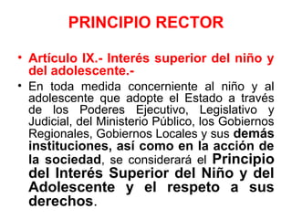 PRINCIPIO RECTOR
• Artículo IX.- Interés superior del niño y
del adolescente.-
• En toda medida concerniente al niño y al
adolescente que adopte el Estado a través
de los Poderes Ejecutivo, Legislativo y
Judicial, del Ministerio Público, los Gobiernos
Regionales, Gobiernos Locales y sus demás
instituciones, así como en la acción de
la sociedad, se considerará el Principio
del Interés Superior del Niño y del
Adolescente y el respeto a sus
derechos.
 