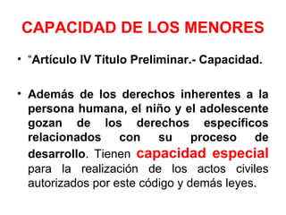CAPACIDAD DE LOS MENORES
• “Artículo IV Título Preliminar.- Capacidad.
• Además de los derechos inherentes a la
persona humana, el niño y el adolescente
gozan de los derechos específicos
relacionados con su proceso de
desarrollo. Tienen capacidad especial
para la realización de los actos civiles
autorizados por este código y demás leyes.
 