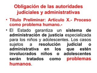 Obligación de las autoridades
judiciales y administrativas
• Titulo Preliminar: Artículo X.- Proceso
como problema humano.-
• El Estado garantiza un sistema de
administración de justicia especializada
para los niños y adolescentes. Los casos
sujetos a resolución judicial o
administrativa en los que estén
involucrados niños o adolescentes
serán tratados como problemas
humanos.
 