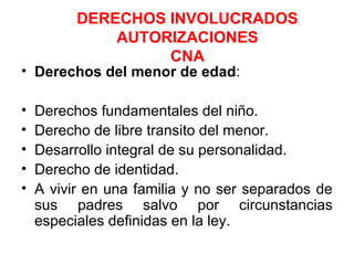 DERECHOS INVOLUCRADOS
AUTORIZACIONES
CNA
• Derechos del menor de edad:
• Derechos fundamentales del niño.
• Derecho de libre transito del menor.
• Desarrollo integral de su personalidad.
• Derecho de identidad.
• A vivir en una familia y no ser separados de
sus padres salvo por circunstancias
especiales definidas en la ley.
 