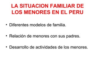 LA SITUACION FAMILIAR DE
LOS MENORES EN EL PERU
• Diferentes modelos de familia.
• Relación de menores con sus padres.
• Desarrollo de actividades de los menores.
 