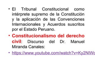 • El Tribunal Constitucional como
intérprete supremo de la Constitución
y la aplicación de las Convenciones
Internacionales y Acuerdos suscritos
por el Estado Peruano.
• Constitucionalismo del derecho
civil: Discurso del Dr. Manuel
Miranda Canales:
• https://www.youtube.com/watch?v=Ky2NIWo
 