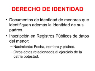 DERECHO DE IDENTIDAD
• Documentos de identidad de menores que
identifiquen además la identidad de sus
padres.
• Inscripción en Registros Públicos de datos
del menor:
– Nacimiento: Fecha, nombre y padres.
– Otros actos relacionados al ejercicio de la
patria potestad.
 