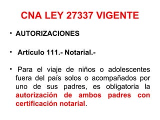 CNA LEY 27337 VIGENTE
• AUTORIZACIONES
• Artículo 111.- Notarial.-
• Para el viaje de niños o adolescentes
fuera del país solos o acompañados por
uno de sus padres, es obligatoria la
autorización de ambos padres con
certificación notarial.
 