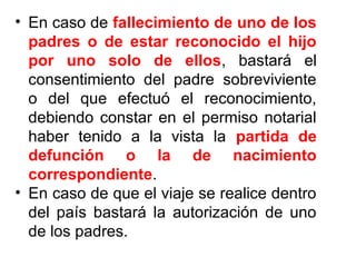 • En caso de fallecimiento de uno de los
padres o de estar reconocido el hijo
por uno solo de ellos, bastará el
consentimiento del padre sobreviviente
o del que efectuó el reconocimiento,
debiendo constar en el permiso notarial
haber tenido a la vista la partida de
defunción o la de nacimiento
correspondiente.
• En caso de que el viaje se realice dentro
del país bastará la autorización de uno
de los padres.
 