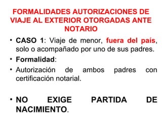 FORMALIDADES AUTORIZACIONES DE
VIAJE AL EXTERIOR OTORGADAS ANTE
NOTARIO
• CASO 1: Viaje de menor, fuera del país,
solo o acompañado por uno de sus padres.
• Formalidad:
• Autorización de ambos padres con
certificación notarial.
• NO EXIGE PARTIDA DE
NACIMIENTO.
 