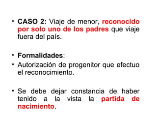 • CASO 2: Viaje de menor, reconocido
por solo uno de los padres que viaje
fuera del país.
• Formalidades:
• Autorización de progenitor que efectuo
el reconocimiento.
• Se debe dejar constancia de haber
tenido a la vista la partida de
nacimiento.
 