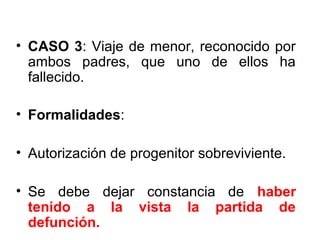 • CASO 3: Viaje de menor, reconocido por
ambos padres, que uno de ellos ha
fallecido.
• Formalidades:
• Autorización de progenitor sobreviviente.
• Se debe dejar constancia de haber
tenido a la vista la partida de
defunción.
 