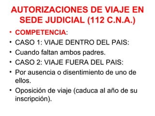 AUTORIZACIONES DE VIAJE EN
SEDE JUDICIAL (112 C.N.A.)
• COMPETENCIA:
• CASO 1: VIAJE DENTRO DEL PAIS:
• Cuando faltan ambos padres.
• CASO 2: VIAJE FUERA DEL PAIS:
• Por ausencia o disentimiento de uno de
ellos.
• Oposición de viaje (caduca al año de su
inscripción).
 