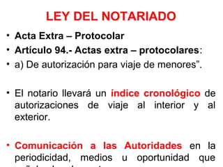 LEY DEL NOTARIADO
• Acta Extra – Protocolar
• Artículo 94.- Actas extra – protocolares:
• a) De autorización para viaje de menores”.
• El notario llevará un índice cronológico de
autorizaciones de viaje al interior y al
exterior.
• Comunicación a las Autoridades en la
periodicidad, medios u oportunidad que
 