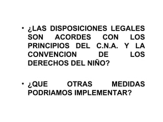 • ¿LAS DISPOSICIONES LEGALES
SON ACORDES CON LOS
PRINCIPIOS DEL C.N.A. Y LA
CONVENCION DE LOS
DERECHOS DEL NIÑO?
• ¿QUE OTRAS MEDIDAS
PODRIAMOS IMPLEMENTAR?
 