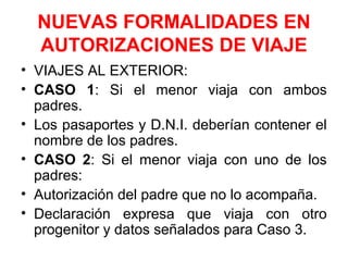 NUEVAS FORMALIDADES EN
AUTORIZACIONES DE VIAJE
• VIAJES AL EXTERIOR:
• CASO 1: Si el menor viaja con ambos
padres.
• Los pasaportes y D.N.I. deberían contener el
nombre de los padres.
• CASO 2: Si el menor viaja con uno de los
padres:
• Autorización del padre que no lo acompaña.
• Declaración expresa que viaja con otro
progenitor y datos señalados para Caso 3.
 