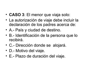 • CASO 3: El menor que viaja solo:
• La autorización de viaje debe incluir la
declaración de los padres acerca de:
• A.- País y ciudad de destino.
• B.- Identificación de la persona que lo
recibirá.
• C.- Dirección donde se alojará.
• D.- Motivo del viaje.
• E.- Plazo de duración del viaje.
 