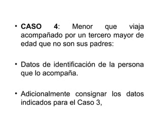 • CASO 4: Menor que viaja
acompañado por un tercero mayor de
edad que no son sus padres:
• Datos de identificación de la persona
que lo acompaña.
• Adicionalmente consignar los datos
indicados para el Caso 3,
 