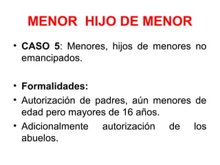 MENOR HIJO DE MENOR
• CASO 5: Menores, hijos de menores no
emancipados.
• Formalidades:
• Autorización de padres, aún menores de
edad pero mayores de 16 años.
• Adicionalmente autorización de los
abuelos.
 