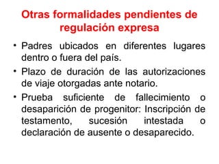 Otras formalidades pendientes de
regulación expresa
• Padres ubicados en diferentes lugares
dentro o fuera del país.
• Plazo de duración de las autorizaciones
de viaje otorgadas ante notario.
• Prueba suficiente de fallecimiento o
desaparición de progenitor: Inscripción de
testamento, sucesión intestada o
declaración de ausente o desaparecido.
 
