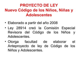PROYECTO DE LEY
Nuevo Código de los Niños, Niñas y
Adolescentes
• Elaborado a partir del año 2008
• Ley 28914 creó la Comisión Especial
Revisora del Código de los Niños y
Adolescentes.
• Otorga facultad de elaborar el
Anteproyecto de ley de Código de los
Niños y Adolescentes.
 