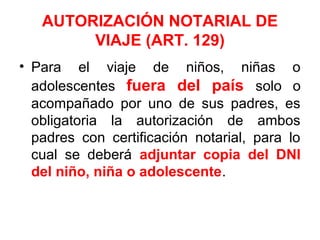 AUTORIZACIÓN NOTARIAL DE
VIAJE (ART. 129)
• Para el viaje de niños, niñas o
adolescentes fuera del país solo o
acompañado por uno de sus padres, es
obligatoria la autorización de ambos
padres con certificación notarial, para lo
cual se deberá adjuntar copia del DNI
del niño, niña o adolescente.
 