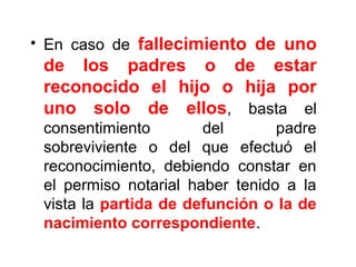 • En caso de fallecimiento de uno
de los padres o de estar
reconocido el hijo o hija por
uno solo de ellos, basta el
consentimiento del padre
sobreviviente o del que efectuó el
reconocimiento, debiendo constar en
el permiso notarial haber tenido a la
vista la partida de defunción o la de
nacimiento correspondiente.
 